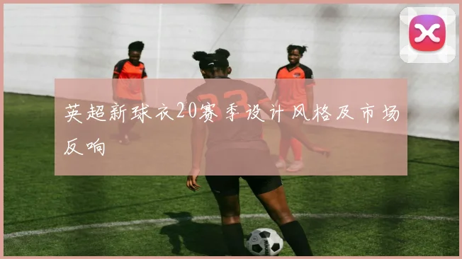 英超新球衣20赛季设计风格及市场反响