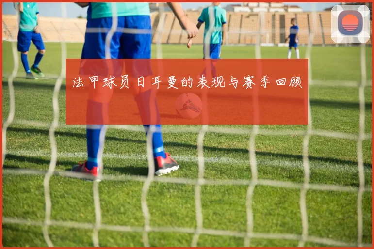 法甲球员日耳曼的表现与赛季回顾