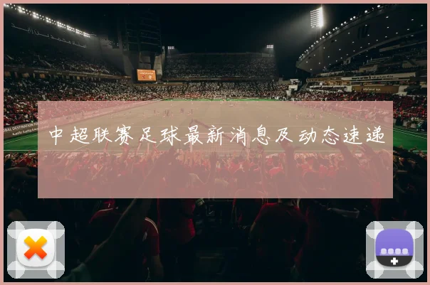 中超联赛足球最新消息及动态速递
