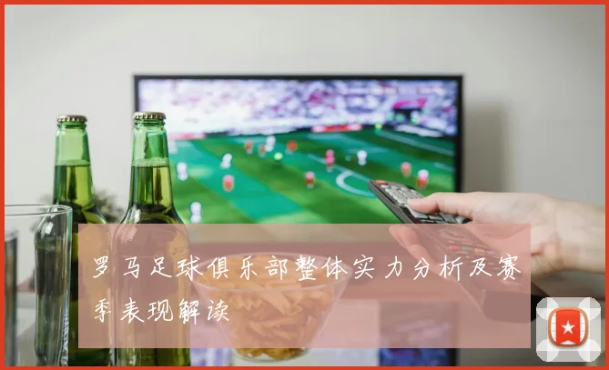 罗马足球俱乐部整体实力分析及赛季表现解读